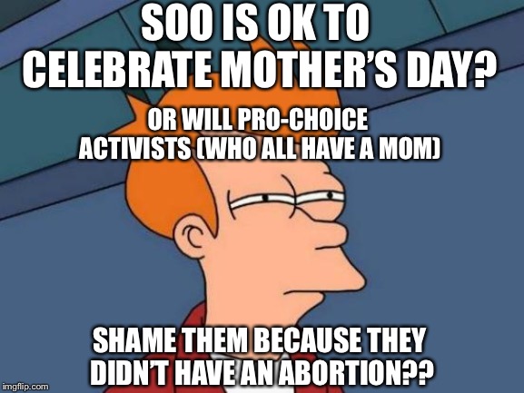 Happy Mother’s day to all pro-choicers | SOO IS OK TO CELEBRATE MOTHER’S DAY? OR WILL PRO-CHOICE ACTIVISTS (WHO ALL HAVE A MOM); SHAME THEM BECAUSE THEY DIDN’T HAVE AN ABORTION?? | image tagged in memes,futurama fry,pro choice | made w/ Imgflip meme maker