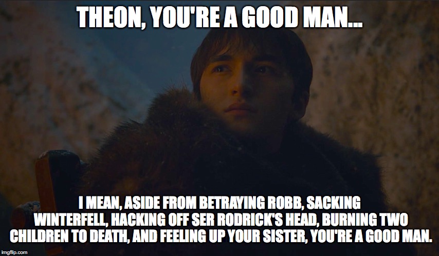 THEON, YOU'RE A GOOD MAN... I MEAN, ASIDE FROM BETRAYING ROBB, SACKING WINTERFELL, HACKING OFF SER RODRICK'S HEAD, BURNING TWO CHILDREN TO DEATH, AND FEELING UP YOUR SISTER, YOU'RE A GOOD MAN. | image tagged in game of thrones,bran stark | made w/ Imgflip meme maker