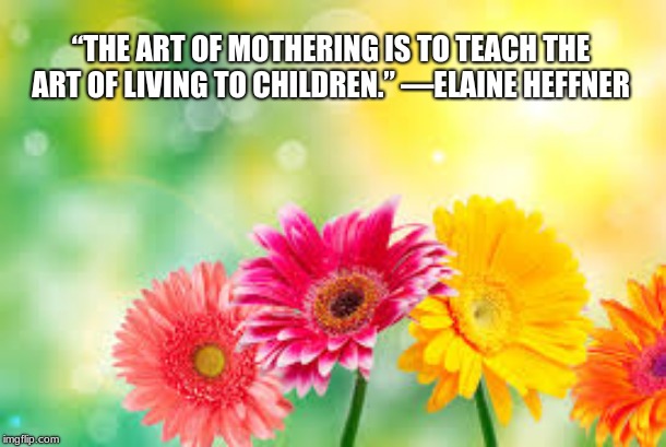 Happy Mother's Day and to moms everywhere, thank you | “THE ART OF MOTHERING IS TO TEACH THE ART OF LIVING TO CHILDREN.” —ELAINE HEFFNER | image tagged in flowers,happy mothers day,mom,mothers day,love | made w/ Imgflip meme maker