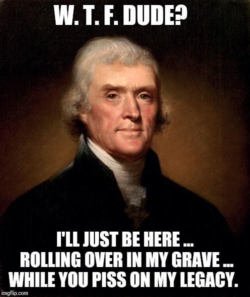 Sometimes You HAVE To Join Together And Remind Them It's OUR Money, OUR Government And OUR Country NOT Theirs Alone | W. T. F. DUDE? I'LL JUST BE HERE ... ROLLING OVER IN MY GRAVE ... WHILE YOU PISS ON MY LEGACY. | image tagged in thomas jefferson,trump unfit unqualified dangerous,liar in chief,traitors,lock him up,memes | made w/ Imgflip meme maker