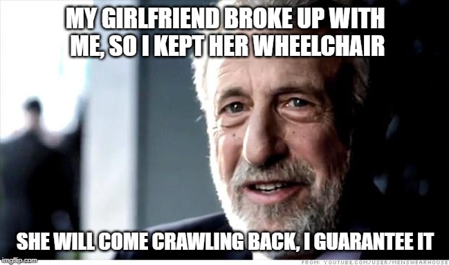 I Guarantee It | MY GIRLFRIEND BROKE UP WITH ME, SO I KEPT HER WHEELCHAIR; SHE WILL COME CRAWLING BACK, I GUARANTEE IT | image tagged in memes,i guarantee it | made w/ Imgflip meme maker