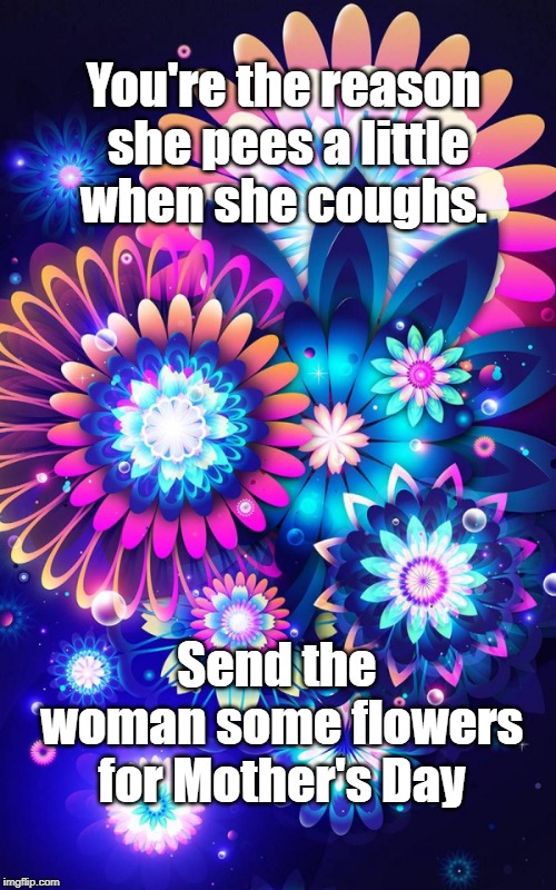 You're the reason she pees a little when she coughs. Send the woman some flowers for Mother's Day | image tagged in funny,mom,mothers day | made w/ Imgflip meme maker