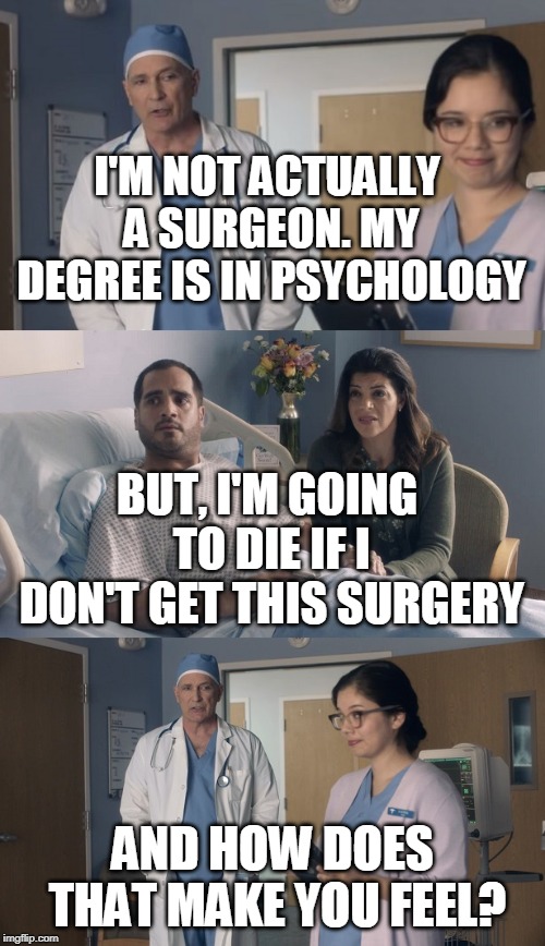 Just OK Surgeon commercial | I'M NOT ACTUALLY A SURGEON. MY DEGREE IS IN PSYCHOLOGY; BUT, I'M GOING TO DIE IF I DON'T GET THIS SURGERY; AND HOW DOES THAT MAKE YOU FEEL? | image tagged in just ok surgeon commercial | made w/ Imgflip meme maker
