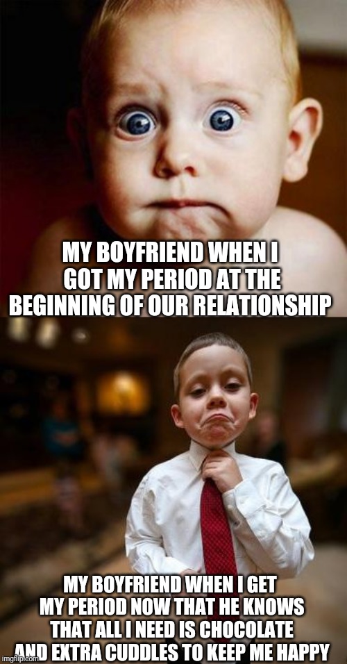 Him then: "Please don't bite me." Him now: "I am ready to be loving and supportive." | MY BOYFRIEND WHEN I GOT MY PERIOD AT THE BEGINNING OF OUR RELATIONSHIP; MY BOYFRIEND WHEN I GET MY PERIOD NOW THAT HE KNOWS THAT ALL I NEED IS CHOCOLATE AND EXTRA CUDDLES TO KEEP ME HAPPY | image tagged in scared baby,alright then business kid,boyfriend,periods,memes | made w/ Imgflip meme maker