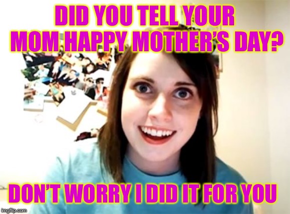 Overly Attached Girlfriend | DID YOU TELL YOUR MOM HAPPY MOTHER’S DAY? DON’T WORRY I DID IT FOR YOU | image tagged in memes,overly attached girlfriend | made w/ Imgflip meme maker