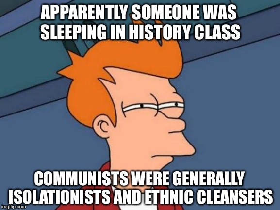 Futurama Fry Meme | APPARENTLY SOMEONE WAS SLEEPING IN HISTORY CLASS COMMUNISTS WERE GENERALLY ISOLATIONISTS AND ETHNIC CLEANSERS | image tagged in memes,futurama fry | made w/ Imgflip meme maker