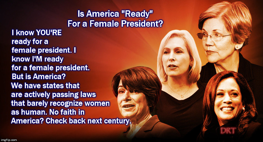 Is America "ready" for a female president? | Is America "Ready" For a Female President? I know YOU'RE ready for a female president. I know I'M ready for a female president. But is America? We have states that are actively passing laws that barely recognize women as human. No faith in America? Check back next century. DRT | image tagged in elizabeth warren,kamala harris,kirsten gillibrand,amy klobuchar,democrat 2020,presidential race | made w/ Imgflip meme maker