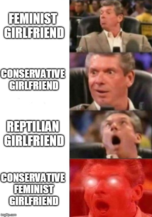 Rarest girlfriends | FEMINIST GIRLFRIEND; CONSERVATIVE GIRLFRIEND; REPTILIAN GIRLFRIEND; CONSERVATIVE FEMINIST GIRLFRIEND | image tagged in mr mcmahon reaction,feminism,liberals vs conservatives,reptilians,relationships | made w/ Imgflip meme maker