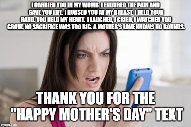 cellphone | I CARRIED YOU IN MY WOMB. I ENDURED THE PAIN AND GAVE YOU LIFE. I NURSED YOU AT MY BREAST. I HELD YOUR HAND. YOU HELD MY HEART.  I LAUGHED, I CRIED, I WATCHED YOU GROW. NO SACRIFICE WAS TOO BIG. A MOTHER'S LOVE KNOWS NO BOUNDS. THANK YOU FOR THE "HAPPY MOTHER'S DAY" TEXT | image tagged in cellphone | made w/ Imgflip meme maker