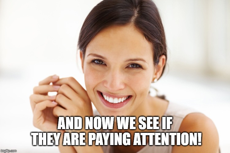 Craziness Smiling Woman | AND NOW WE SEE IF THEY ARE PAYING ATTENTION! | image tagged in craziness smiling woman | made w/ Imgflip meme maker