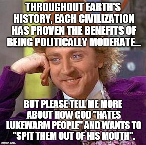 Centrists FTW | THROUGHOUT EARTH'S HISTORY, EACH CIVILIZATION HAS PROVEN THE BENEFITS OF BEING POLITICALLY MODERATE... BUT PLEASE TELL ME MORE ABOUT HOW GOD "HATES LUKEWARM PEOPLE" AND WANTS TO "SPIT THEM OUT OF HIS MOUTH". | image tagged in memes,creepy condescending wonka,political correctness,bible,replacement theology | made w/ Imgflip meme maker