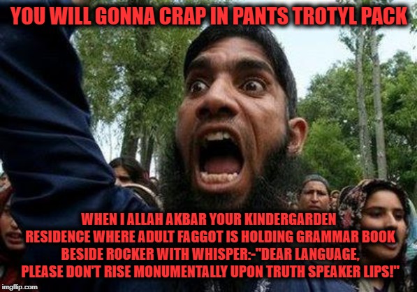 Angry Muslim | YOU WILL GONNA CRAP IN PANTS TROTYL PACK WHEN I ALLAH AKBAR YOUR KINDERGARDEN RESIDENCE WHERE ADULT F*GGOT IS HOLDING GRAMMAR BOOK BESIDE RO | image tagged in angry muslim | made w/ Imgflip meme maker