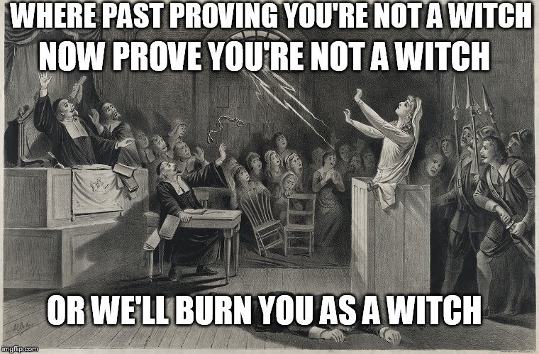 Salem Witch Trial | WHERE PAST PROVING YOU'RE NOT A WITCH NOW PROVE YOU'RE NOT A WITCH OR WE'LL BURN YOU AS A WITCH | image tagged in salem witch trial | made w/ Imgflip meme maker
