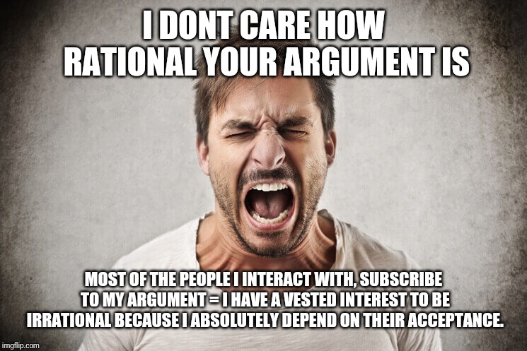 I DONT CARE HOW RATIONAL YOUR ARGUMENT IS; MOST OF THE PEOPLE I INTERACT WITH, SUBSCRIBE TO MY ARGUMENT = I HAVE A VESTED INTEREST TO BE IRRATIONAL BECAUSE I ABSOLUTELY DEPEND ON THEIR ACCEPTANCE. | made w/ Imgflip meme maker