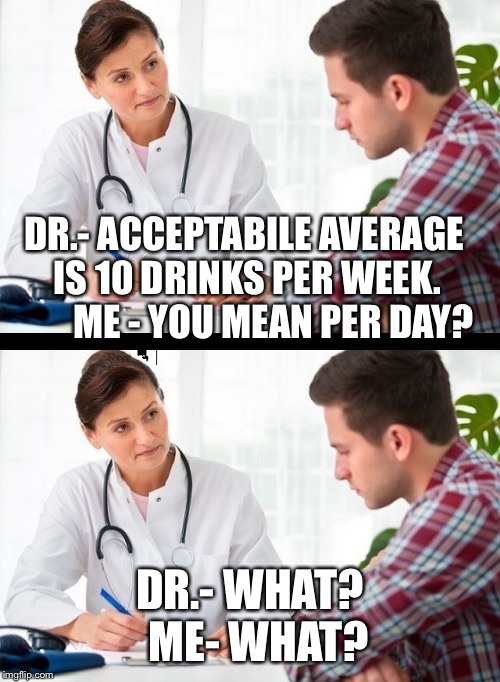 doctor and patient | DR.- ACCEPTABILE AVERAGE IS 10 DRINKS PER WEEK. 







ME - YOU MEAN PER DAY? DR.- WHAT? 

ME- WHAT? | image tagged in doctor and patient | made w/ Imgflip meme maker