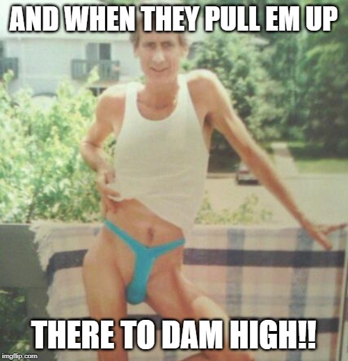 AND WHEN THEY PULL EM UP THERE TO DAM HIGH!! | made w/ Imgflip meme maker