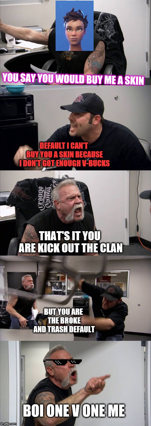 American Chopper Argument | YOU SAY YOU WOULD BUY ME A SKIN; DEFAULT I CAN'T BUY YOU A SKIN BECAUSE I DON'T GOT ENOUGH V-BUCKS; THAT'S IT YOU ARE KICK OUT THE CLAN; BUT YOU ARE THE BROKE AND TRASH DEFAULT; BOI ONE V ONE ME | image tagged in memes,american chopper argument | made w/ Imgflip meme maker