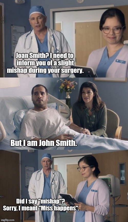 Just Ok surgeon commercial | Joan Smith? I need to inform you of a slight mishap during your surgery. But I am John Smith. Did I say "mishap"? Sorry, I meant "Miss happens". | image tagged in just ok surgeon commercial,humor | made w/ Imgflip meme maker