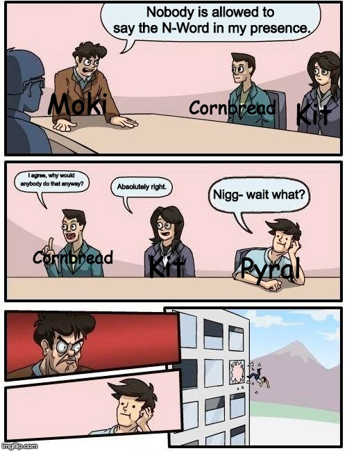 Boardroom Meeting Suggestion | Nobody is allowed to say the N-Word in my presence. Kit; Cornbread; Moki; I agree, why would anybody do that anyway? Absolutely right. Nigg- wait what? Kit; Cornbread; Pyral | image tagged in memes,boardroom meeting suggestion | made w/ Imgflip meme maker