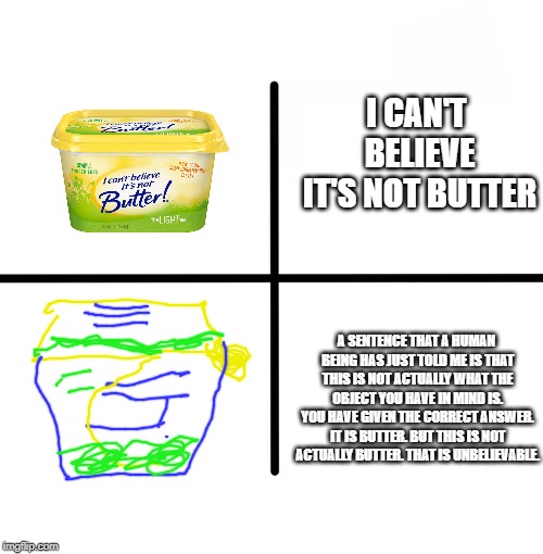 Blank Starter Pack Meme | I CAN'T BELIEVE IT'S NOT BUTTER; A SENTENCE THAT A HUMAN BEING HAS JUST TOLD ME IS THAT THIS IS NOT ACTUALLY WHAT THE OBJECT YOU HAVE IN MIND IS. YOU HAVE GIVEN THE CORRECT ANSWER. IT IS BUTTER. BUT THIS IS NOT ACTUALLY BUTTER. THAT IS UNBELIEVABLE. | image tagged in memes,blank starter pack | made w/ Imgflip meme maker