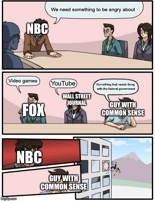 Boardroom Meeting Suggestion | We need something to be angry about; NBC; Video games; YouTube; Something that needs fixing with the federal government; WALL STREET JOURNAL; GUY WITH COMMON SENSE; FOX; NBC; GUY WITH COMMON SENSE | image tagged in memes,boardroom meeting suggestion | made w/ Imgflip meme maker