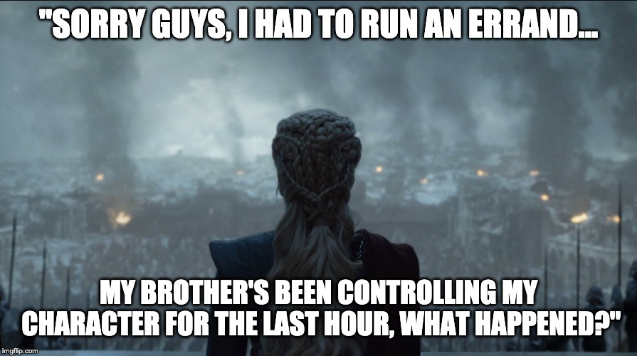 Sorry guys, I had to run an errand... | "SORRY GUYS, I HAD TO RUN AN ERRAND... MY BROTHER'S BEEN CONTROLLING MY CHARACTER FOR THE LAST HOUR, WHAT HAPPENED?" | image tagged in got,game of thrones,daenerys,online gaming | made w/ Imgflip meme maker