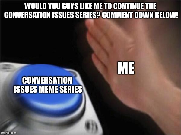 Comment Whether You Want Me to Continue My Conversation Issues Series or Not! (Please See the Memes I Made For the Series First) | WOULD YOU GUYS LIKE ME TO CONTINUE THE CONVERSATION ISSUES SERIES? COMMENT DOWN BELOW! ME; CONVERSATION ISSUES MEME SERIES | image tagged in memes,blank nut button,comments,opinions | made w/ Imgflip meme maker