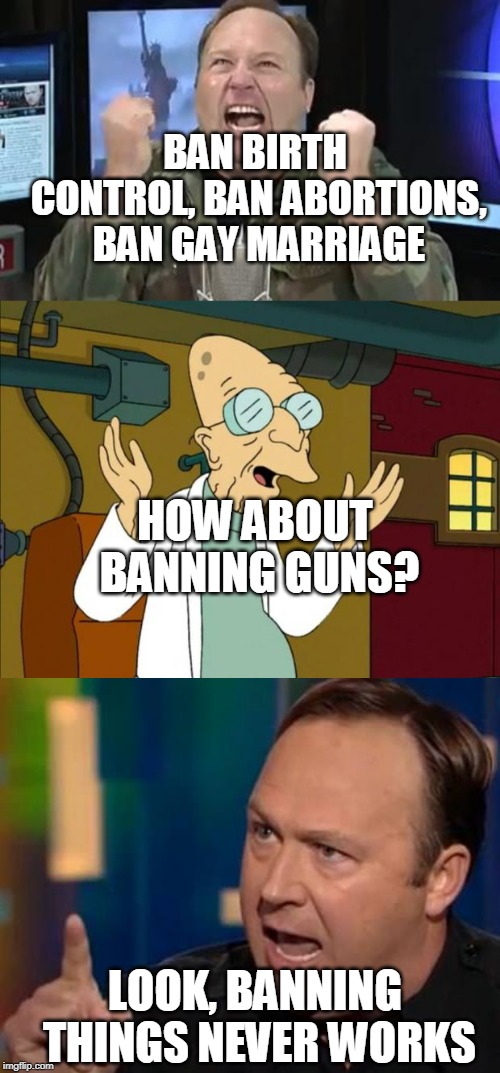 BAN BIRTH CONTROL, BAN ABORTIONS, BAN GAY MARRIAGE; HOW ABOUT BANNING GUNS? LOOK, BANNING THINGS NEVER WORKS | image tagged in professor farnsworth good news everyone,alex jones | made w/ Imgflip meme maker