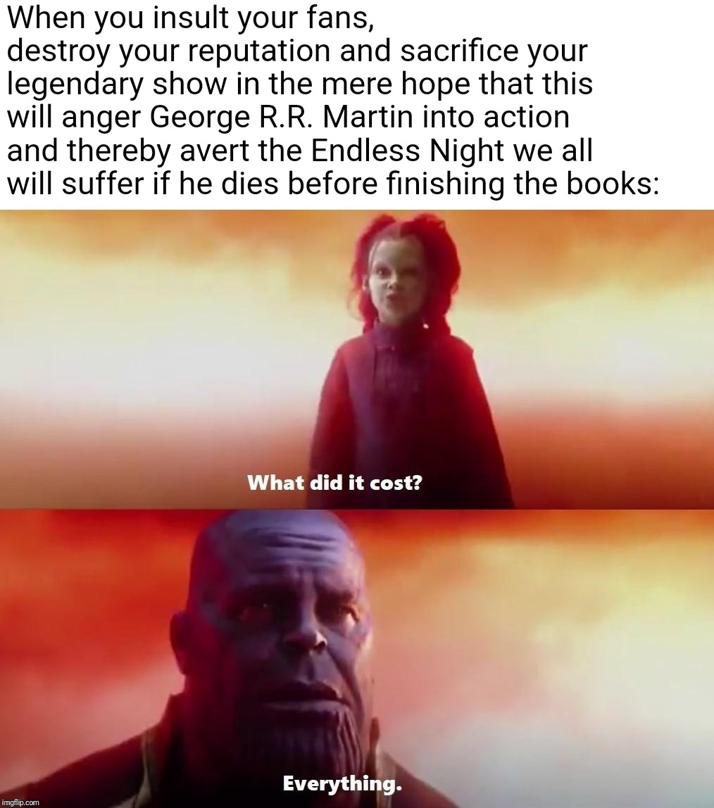 Thanos what did it cost | When you insult your fans, 
 destroy your reputation and sacrifice your legendary show in the mere hope that this will anger George R.R. Martin into action and thereby avert the Endless Night we all will suffer if he dies before finishing the books: | image tagged in thanos what did it cost | made w/ Imgflip meme maker