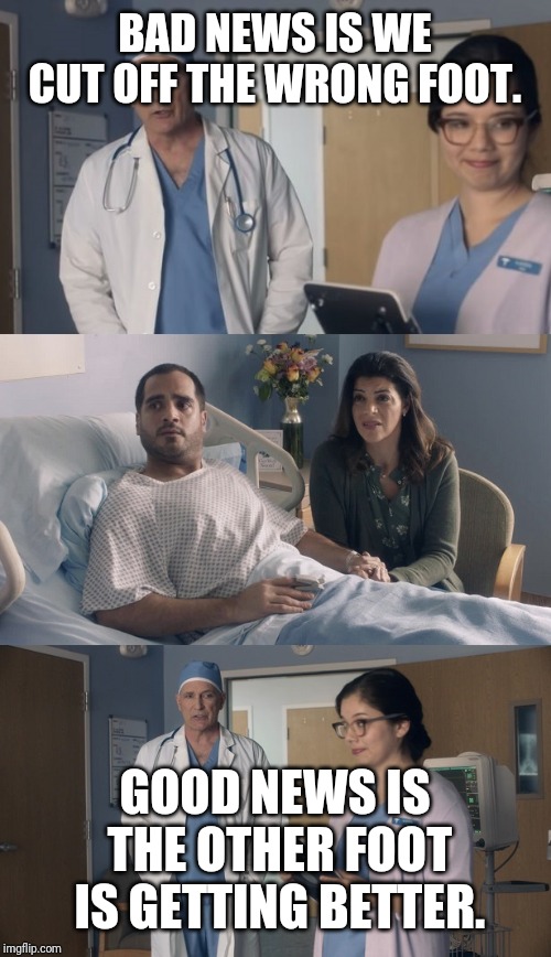 Just OK Surgeon commercial | BAD NEWS IS WE CUT OFF THE WRONG FOOT. GOOD NEWS IS THE OTHER FOOT IS GETTING BETTER. | image tagged in just ok surgeon commercial | made w/ Imgflip meme maker