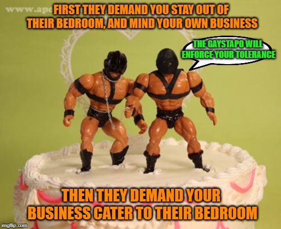 FIRST THEY DEMAND YOU STAY OUT OF THEIR BEDROOM, AND MIND YOUR OWN BUSINESS; THE GAYSTAPO WILL ENFORCE YOUR TOLERANCE; THEN THEY DEMAND YOUR BUSINESS CATER TO THEIR BEDROOM | made w/ Imgflip meme maker