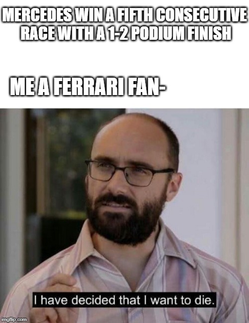 I have decided that I want to die | MERCEDES WIN A FIFTH CONSECUTIVE RACE WITH A 1-2 PODIUM FINISH; ME A FERRARI FAN- | image tagged in i have decided that i want to die | made w/ Imgflip meme maker