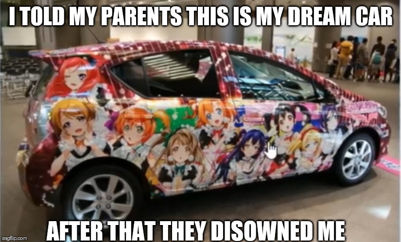 Otaku car | I TOLD MY PARENTS THIS IS MY DREAM CAR; AFTER THAT THEY DISOWNED ME | image tagged in funny,anime,love live | made w/ Imgflip meme maker