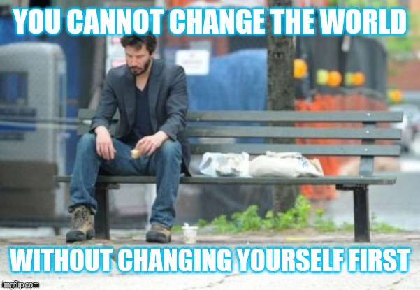 Jroc113 | YOU CANNOT CHANGE THE WORLD; WITHOUT CHANGING YOURSELF FIRST | image tagged in sad keanu | made w/ Imgflip meme maker
