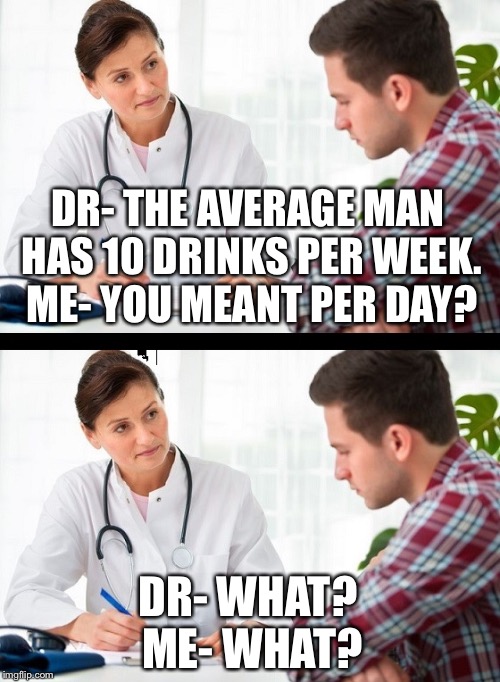 doctor and patient | DR- THE AVERAGE MAN HAS 10 DRINKS PER WEEK. 
ME- YOU MEANT PER DAY? DR- WHAT? 
ME- WHAT? | image tagged in doctor and patient | made w/ Imgflip meme maker
