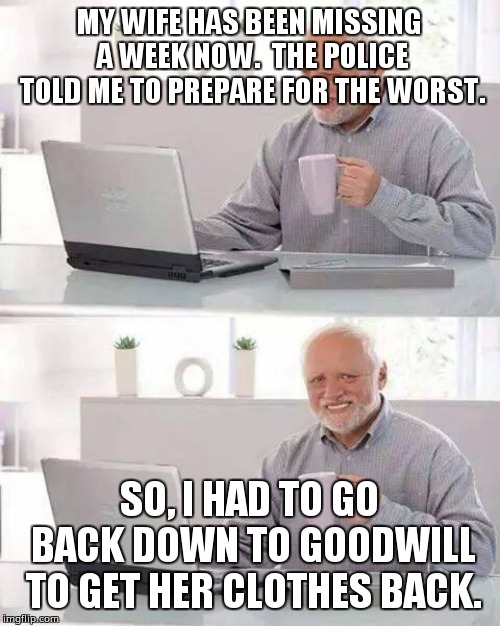 Hide the Pain Harold | MY WIFE HAS BEEN MISSING A WEEK NOW.  THE POLICE TOLD ME TO PREPARE FOR THE WORST. SO, I HAD TO GO BACK DOWN TO GOODWILL TO GET HER CLOTHES BACK. | image tagged in memes,hide the pain harold | made w/ Imgflip meme maker