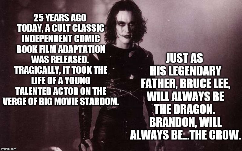 "Victims...Aren't We All?" | JUST AS HIS LEGENDARY FATHER, BRUCE LEE, WILL ALWAYS BE THE DRAGON.  BRANDON, WILL ALWAYS BE...THE CROW. 25 YEARS AGO TODAY, A CULT CLASSIC INDEPENDENT COMIC BOOK FILM ADAPTATION WAS RELEASED.  TRAGICALLY, IT TOOK THE LIFE OF A YOUNG TALENTED ACTOR ON THE VERGE OF BIG MOVIE STARDOM. | image tagged in the crow | made w/ Imgflip meme maker