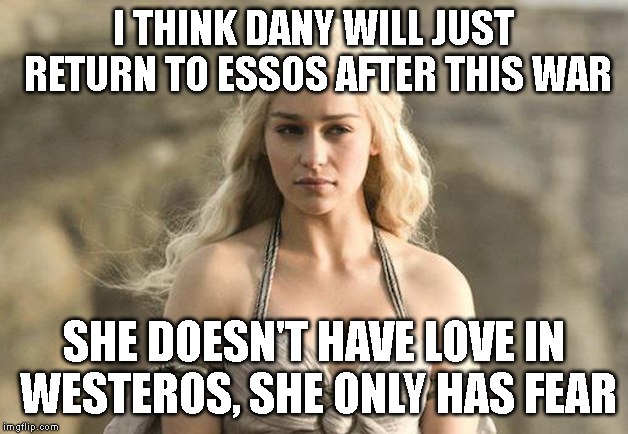 Game of Thrones Khaleesi | I THINK DANY WILL JUST RETURN TO ESSOS AFTER THIS WAR; SHE DOESN'T HAVE LOVE IN WESTEROS, SHE ONLY HAS FEAR | image tagged in game of thrones khaleesi | made w/ Imgflip meme maker