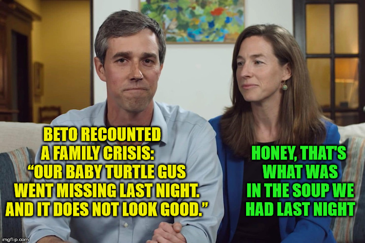 Beto O’Rourke recounts turtle crisis with wife | BETO RECOUNTED   A FAMILY CRISIS:       “OUR BABY TURTLE GUS WENT MISSING LAST NIGHT. AND IT DOES NOT LOOK GOOD.”; HONEY, THAT'S WHAT WAS IN THE SOUP WE HAD LAST NIGHT | image tagged in beto orourke,memes,turtle,crisis,one does not simply,no soup for you | made w/ Imgflip meme maker