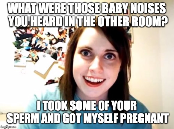 Overly Attached Girlfriend Meme | WHAT WERE THOSE BABY NOISES YOU HEARD IN THE OTHER ROOM? I TOOK SOME OF YOUR SPERM AND GOT MYSELF PREGNANT | image tagged in memes,overly attached girlfriend | made w/ Imgflip meme maker
