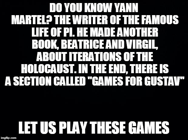 Games in comments | DO YOU KNOW YANN MARTEL? THE WRITER OF THE FAMOUS LIFE OF PI. HE MADE ANOTHER BOOK, BEATRICE AND VIRGIL, ABOUT ITERATIONS OF THE HOLOCAUST. IN THE END, THERE IS A SECTION CALLED "GAMES FOR GUSTAV"; LET US PLAY THESE GAMES | image tagged in black background,yann martel,life of pi,games for gustav,beatrice and virgil,just one little game | made w/ Imgflip meme maker