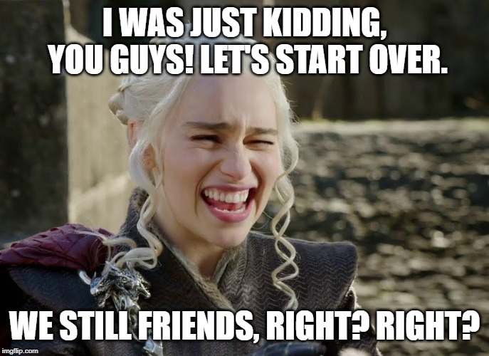 Danaerys Laughing | I WAS JUST KIDDING, YOU GUYS! LET'S START OVER. WE STILL FRIENDS, RIGHT? RIGHT? | image tagged in danaerys laughing | made w/ Imgflip meme maker