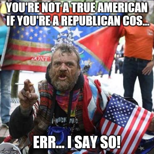 conservative alt right tardo | YOU'RE NOT A TRUE AMERICAN IF YOU'RE A REPUBLICAN COS... ERR... I SAY SO! | image tagged in conservative alt right tardo | made w/ Imgflip meme maker