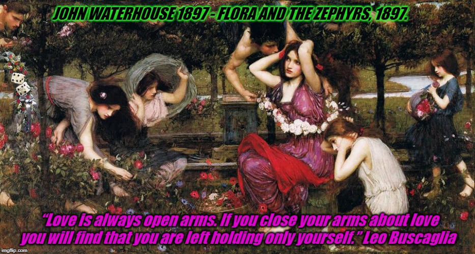 John Waterhouse 1897 - Flora and the Zephyrs, 1897. | JOHN WATERHOUSE 1897 - FLORA AND THE ZEPHYRS, 1897. “Love is always open arms. If you close your arms about love you will find that you are left holding only yourself.” Leo Buscaglia | image tagged in john waterhouse 1897 - flora and the zephyrs 1897 | made w/ Imgflip meme maker