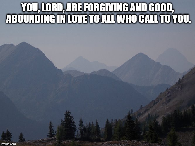 Psalm 86:5 | YOU, LORD, ARE FORGIVING AND GOOD, ABOUNDING IN LOVE TO ALL WHO CALL TO YOU. | image tagged in god | made w/ Imgflip meme maker