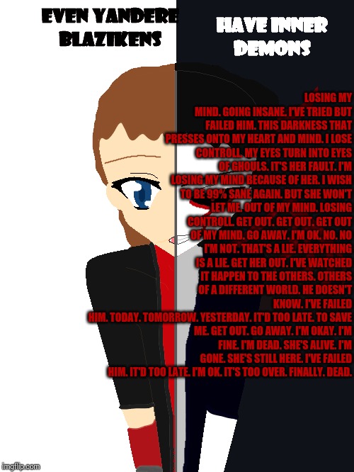Game Over (Note: This poem is DDLC inspired and shouldn't be taken too seriously.) | LOSING MY MIND.
GOING INSANE.
I'VE TRIED BUT FAILED HIM.
THIS DARKNESS THAT PRESSES ONTO MY HEART AND MIND.
I LOSE CONTROLL.
MY EYES TURN INTO EYES OF GHOULS.
IT'S HER FAULT.
I'M LOSING MY MIND BECAUSE OF HER.
I WISH TO BE 99% SANE AGAIN.
BUT SHE WON'T LET ME.
OUT OF MY MIND.
LOSING CONTROLL.
GET OUT.
GET OUT.
GET OUT OF MY MIND.
GO AWAY.
I'M OK.
NO.
NO I'M NOT.
THAT'S A LIE.
EVERYTHING IS A LIE.
GET HER OUT.
I'VE WATCHED IT HAPPEN TO THE OTHERS.
OTHERS OF A DIFFERENT WORLD.
HE DOESN'T KNOW.
I'VE FAILED HIM.
TODAY.
TOMORROW.
YESTERDAY.
IT'D TOO LATE.
TO SAVE ME.
GET OUT.
GO AWAY.
I'M OKAY.
I'M FINE.
I'M DEAD.
SHE'S ALIVE.
I'M GONE.
SHE'S STILL HERE.
I'VE FAILED HIM.
IT'D TOO LATE.
I'M OK.
IT'S TOO OVER.
FINALLY.
DEAD. | image tagged in poetry | made w/ Imgflip meme maker