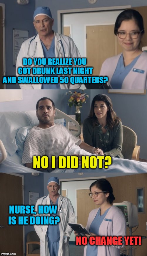 Just OK Surgeon commercial | DO YOU REALIZE YOU GOT DRUNK LAST NIGHT AND SWALLOWED 50 QUARTERS? NO I DID NOT? NURSE, HOW IS HE DOING? NO CHANGE YET! | image tagged in just ok surgeon commercial,change,quarter,drunk | made w/ Imgflip meme maker