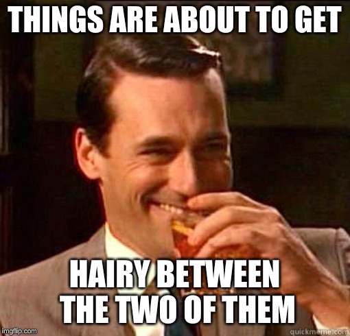 Laughing Don Draper | THINGS ARE ABOUT TO GET HAIRY BETWEEN THE TWO OF THEM | image tagged in laughing don draper | made w/ Imgflip meme maker
