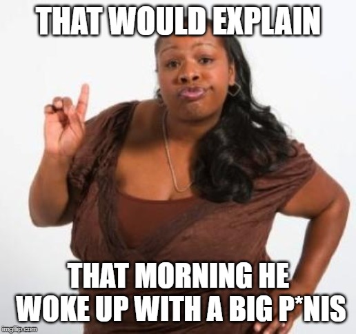 sassy black woman | THAT WOULD EXPLAIN THAT MORNING HE WOKE UP WITH A BIG P*NIS | image tagged in sassy black woman | made w/ Imgflip meme maker