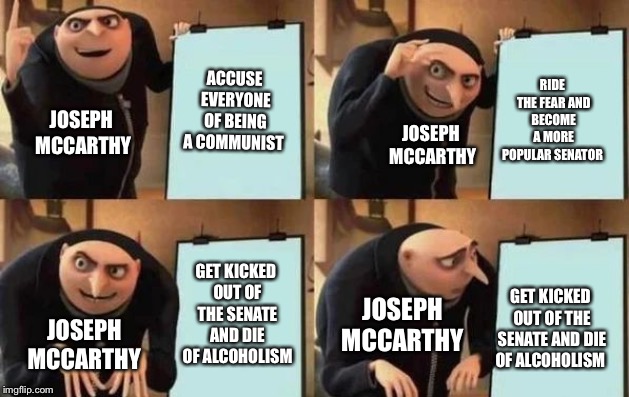 McCarthyism | ACCUSE EVERYONE OF BEING A COMMUNIST; RIDE THE FEAR AND BECOME A MORE POPULAR SENATOR; JOSEPH MCCARTHY; JOSEPH MCCARTHY; GET KICKED OUT OF THE SENATE AND DIE OF ALCOHOLISM; GET KICKED OUT OF THE SENATE AND DIE OF ALCOHOLISM; JOSEPH MCCARTHY; JOSEPH MCCARTHY | image tagged in gru's plan,historical meme | made w/ Imgflip meme maker